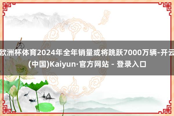 欧洲杯体育2024年全年销量或将跳跃7000万辆-开云(中国)Kaiyun·官方网站 - 登录入口