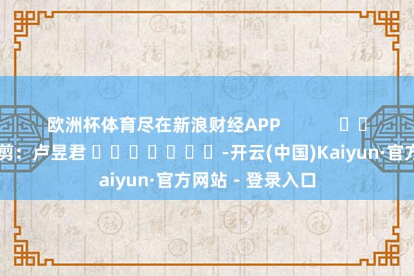 欧洲杯体育尽在新浪财经APP            						拖累裁剪：卢昱君 							-开云(中国)Kaiyun·官方网站 - 登录入口