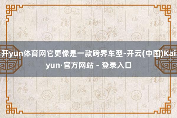 开yun体育网它更像是一款跨界车型-开云(中国)Kaiyun·官方网站 - 登录入口