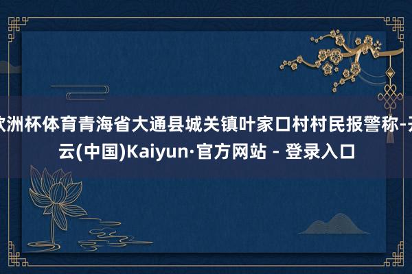 欧洲杯体育青海省大通县城关镇叶家口村村民报警称-开云(中国)Kaiyun·官方网站 - 登录入口