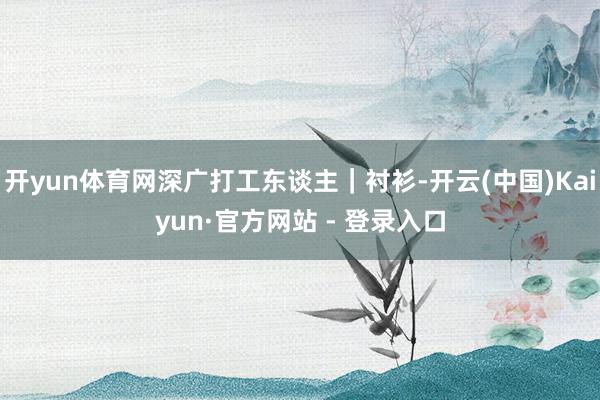 开yun体育网深广打工东谈主｜衬衫-开云(中国)Kaiyun·官方网站 - 登录入口