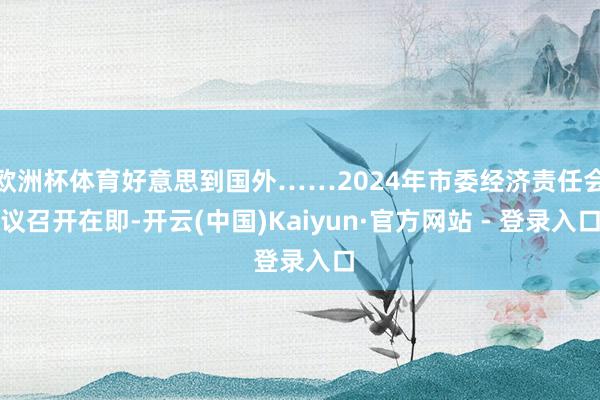 欧洲杯体育好意思到国外……2024年市委经济责任会议召开在即-开云(中国)Kaiyun·官方网站 - 登录入口