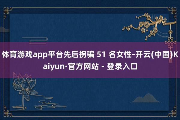 体育游戏app平台先后拐骗 51 名女性-开云(中国)Kaiyun·官方网站 - 登录入口