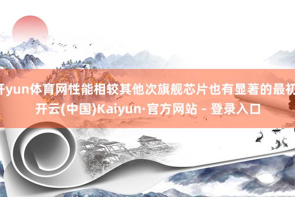 开yun体育网性能相较其他次旗舰芯片也有显著的最初-开云(中国)Kaiyun·官方网站 - 登录入口