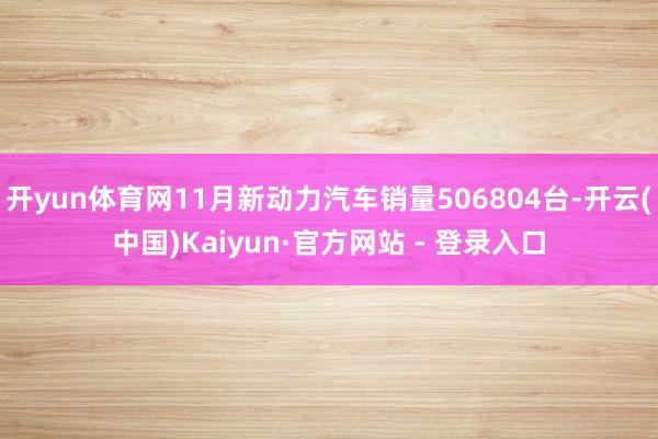 开yun体育网11月新动力汽车销量506804台-开云(中国)Kaiyun·官方网站 - 登录入口