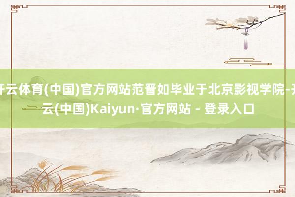 开云体育(中国)官方网站范晋如毕业于北京影视学院-开云(中国)Kaiyun·官方网站 - 登录入口
