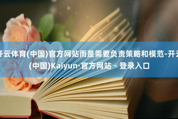 开云体育(中国)官方网站而是需要负责策略和模范-开云(中国)Kaiyun·官方网站 - 登录入口