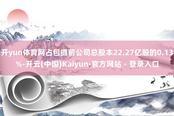开yun体育网占包摄前公司总股本22.27亿股的0.13%-开云(中国)Kaiyun·官方网站 - 登录入口