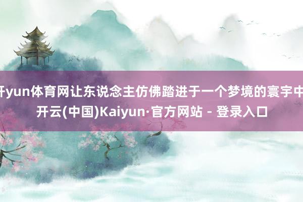 开yun体育网让东说念主仿佛踏进于一个梦境的寰宇中-开云(中国)Kaiyun·官方网站 - 登录入口