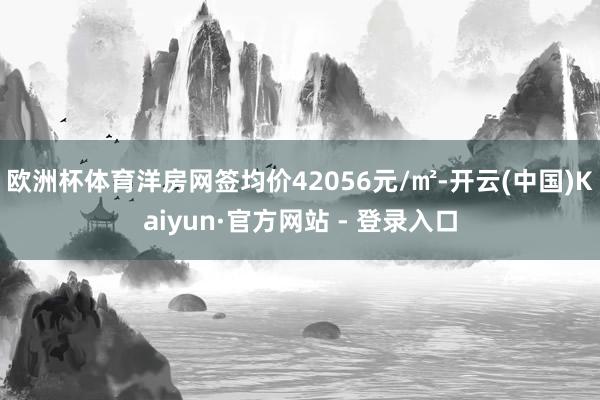 欧洲杯体育洋房网签均价42056元/㎡-开云(中国)Kaiyun·官方网站 - 登录入口