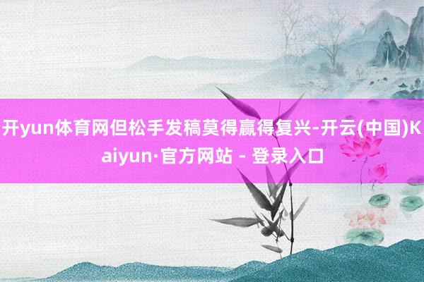 开yun体育网但松手发稿莫得赢得复兴-开云(中国)Kaiyun·官方网站 - 登录入口