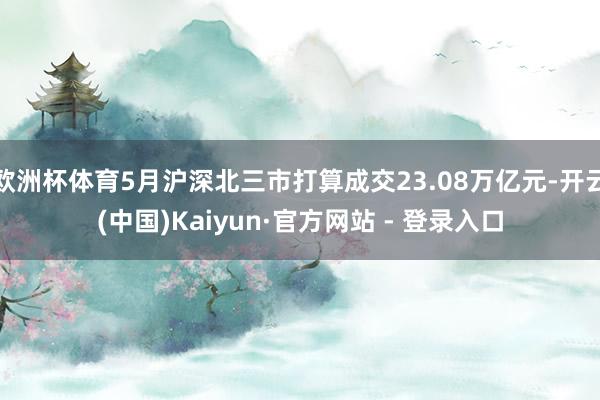 欧洲杯体育5月沪深北三市打算成交23.08万亿元-开云(中国)Kaiyun·官方网站 - 登录入口