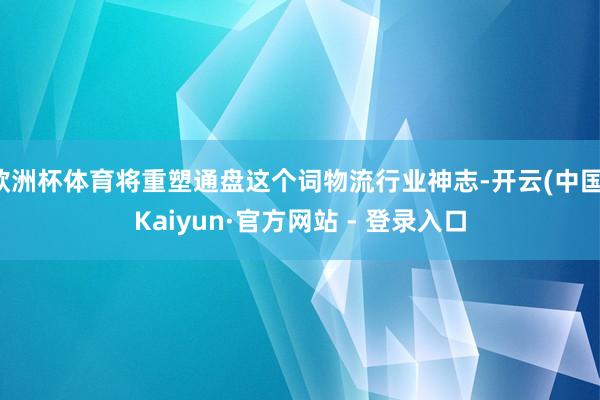 欧洲杯体育将重塑通盘这个词物流行业神志-开云(中国)Kaiyun·官方网站 - 登录入口