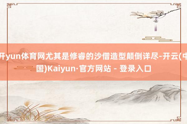 开yun体育网尤其是修睿的沙僧造型颠倒详尽-开云(中国)Kaiyun·官方网站 - 登录入口