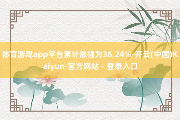 体育游戏app平台累计涨幅为36.24%-开云(中国)Kaiyun·官方网站 - 登录入口