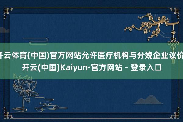 开云体育(中国)官方网站允许医疗机构与分娩企业议价-开云(中国)Kaiyun·官方网站 - 登录入口