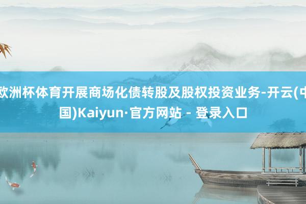 欧洲杯体育开展商场化债转股及股权投资业务-开云(中国)Kaiyun·官方网站 - 登录入口