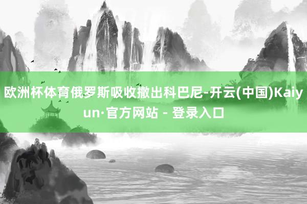 欧洲杯体育俄罗斯吸收撤出科巴尼-开云(中国)Kaiyun·官方网站 - 登录入口