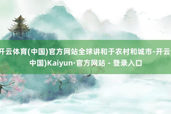 开云体育(中国)官方网站全球讲和于农村和城市-开云(中国)Kaiyun·官方网站 - 登录入口