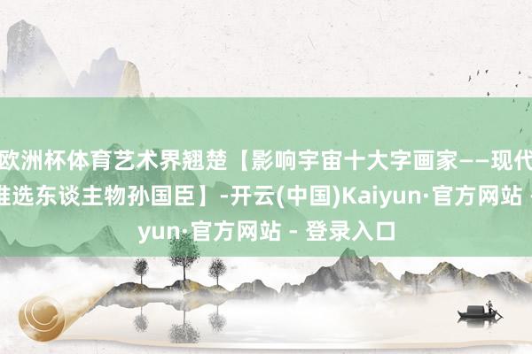 欧洲杯体育艺术界翘楚【影响宇宙十大字画家——现代艺术十分推选东谈主物孙国臣】-开云(中国)Kaiyun·官方网站 - 登录入口