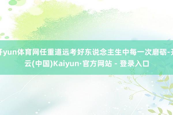开yun体育网任重道远考好东说念主生中每一次磨砺-开云(中国)Kaiyun·官方网站 - 登录入口