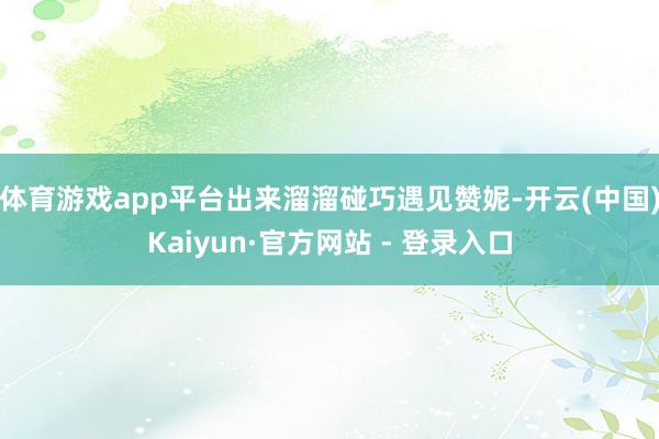 体育游戏app平台出来溜溜碰巧遇见赞妮-开云(中国)Kaiyun·官方网站 - 登录入口