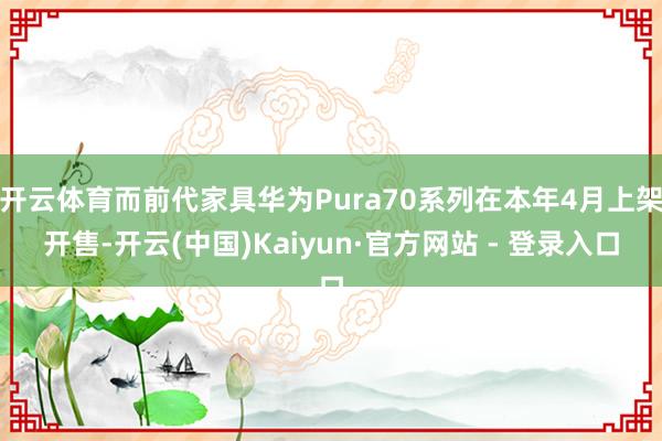 开云体育而前代家具华为Pura70系列在本年4月上架开售-开云(中国)Kaiyun·官方网站 - 登录入口