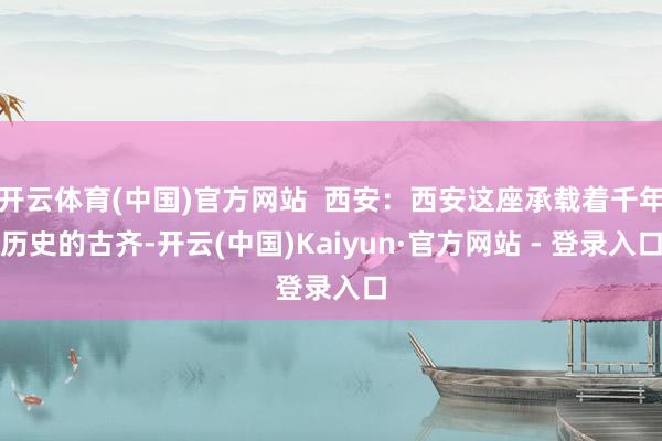 开云体育(中国)官方网站  西安：西安这座承载着千年历史的古齐-开云(中国)Kaiyun·官方网站 - 登录入口