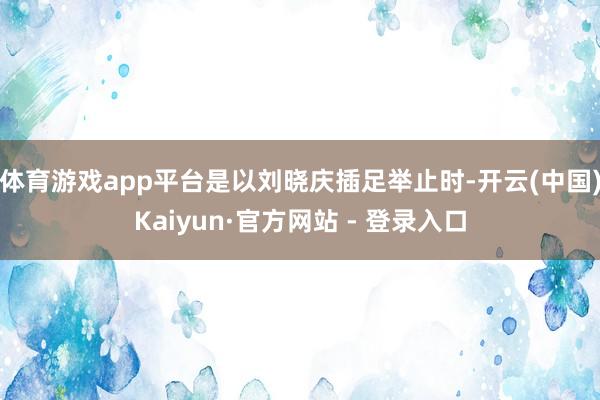 体育游戏app平台是以刘晓庆插足举止时-开云(中国)Kaiyun·官方网站 - 登录入口