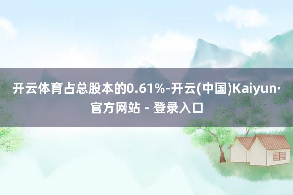 开云体育占总股本的0.61%-开云(中国)Kaiyun·官方网站 - 登录入口