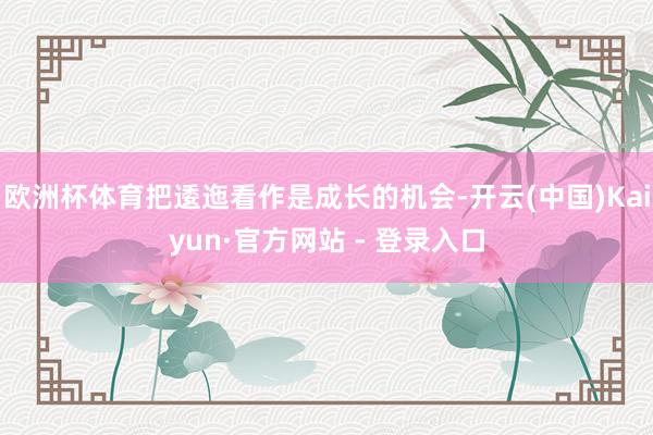 欧洲杯体育把逶迤看作是成长的机会-开云(中国)Kaiyun·官方网站 - 登录入口