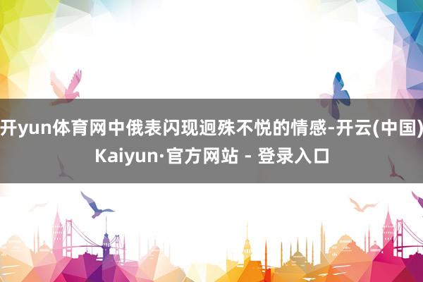 开yun体育网中俄表闪现迥殊不悦的情感-开云(中国)Kaiyun·官方网站 - 登录入口