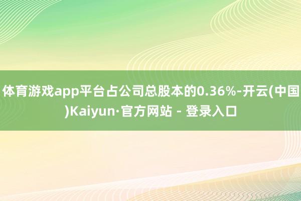 体育游戏app平台占公司总股本的0.36%-开云(中国)Kaiyun·官方网站 - 登录入口