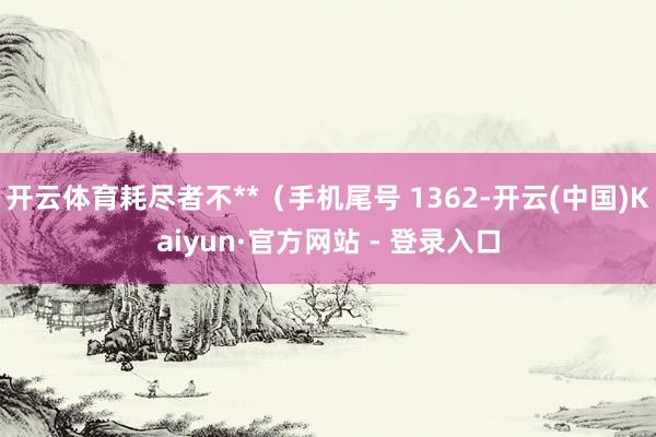 开云体育耗尽者不**（手机尾号 1362-开云(中国)Kaiyun·官方网站 - 登录入口