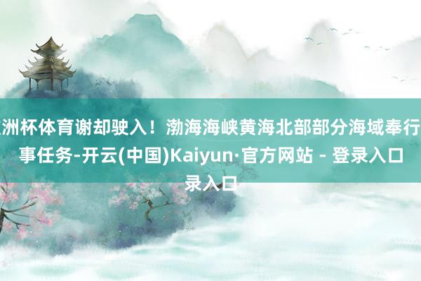 欧洲杯体育谢却驶入！渤海海峡黄海北部部分海域奉行军事任务-开云(中国)Kaiyun·官方网站 - 登录入口