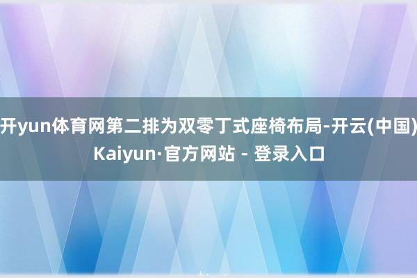 开yun体育网第二排为双零丁式座椅布局-开云(中国)Kaiyun·官方网站 - 登录入口