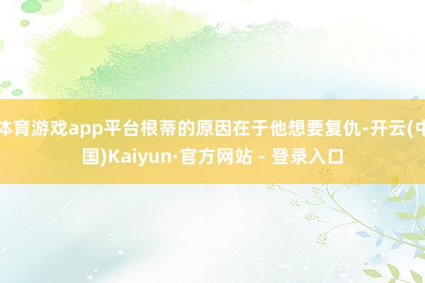 体育游戏app平台根蒂的原因在于他想要复仇-开云(中国)Kaiyun·官方网站 - 登录入口