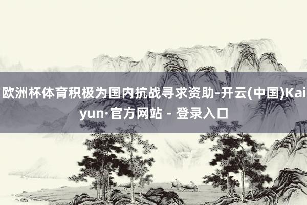欧洲杯体育积极为国内抗战寻求资助-开云(中国)Kaiyun·官方网站 - 登录入口