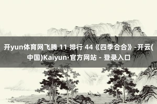 开yun体育网飞腾 11 排行 44《四季合合》-开云(中国)Kaiyun·官方网站 - 登录入口