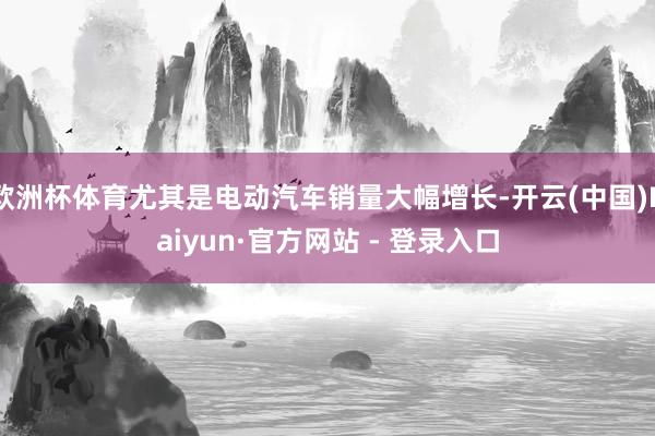 欧洲杯体育尤其是电动汽车销量大幅增长-开云(中国)Kaiyun·官方网站 - 登录入口