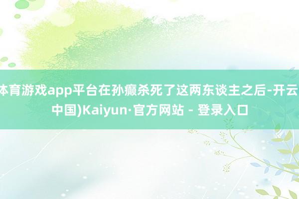 体育游戏app平台在孙癫杀死了这两东谈主之后-开云(中国)Kaiyun·官方网站 - 登录入口