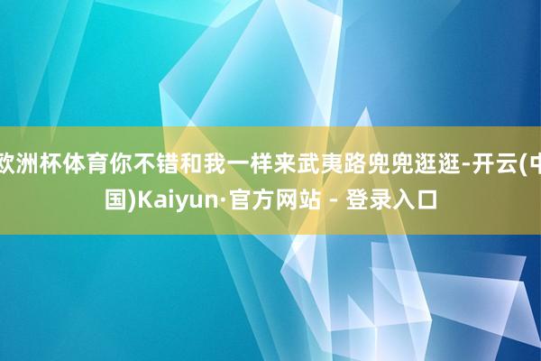欧洲杯体育你不错和我一样来武夷路兜兜逛逛-开云(中国)Kaiyun·官方网站 - 登录入口