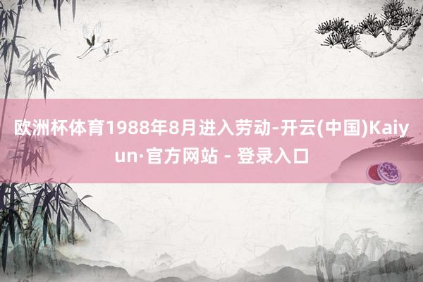 欧洲杯体育1988年8月进入劳动-开云(中国)Kaiyun·官方网站 - 登录入口