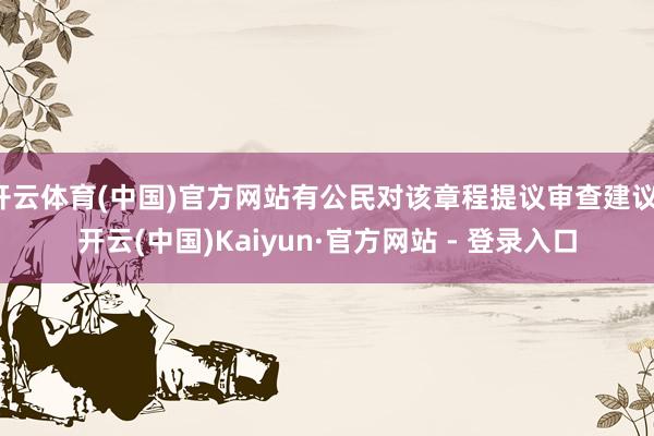 开云体育(中国)官方网站有公民对该章程提议审查建议-开云(中国)Kaiyun·官方网站 - 登录入口