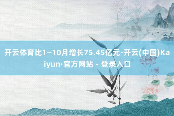 开云体育比1—10月增长75.45亿元-开云(中国)Kaiyun·官方网站 - 登录入口