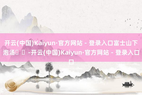 开云(中国)Kaiyun·官方网站 - 登录入口富士山下泡汤♨️-开云(中国)Kaiyun·官方网站 - 登录入口