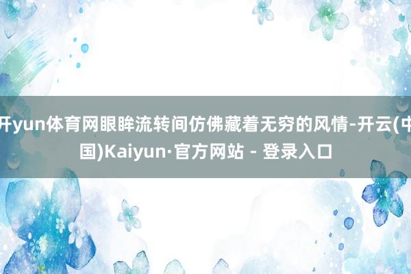 开yun体育网眼眸流转间仿佛藏着无穷的风情-开云(中国)Kaiyun·官方网站 - 登录入口