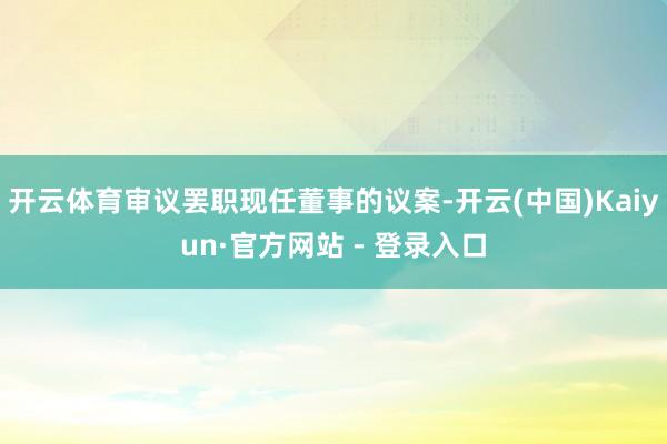 开云体育审议罢职现任董事的议案-开云(中国)Kaiyun·官方网站 - 登录入口
