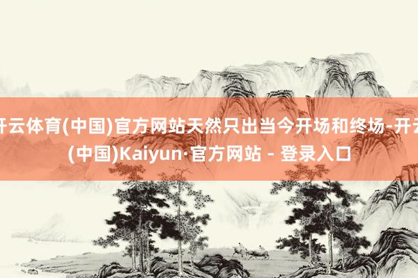 开云体育(中国)官方网站天然只出当今开场和终场-开云(中国)Kaiyun·官方网站 - 登录入口