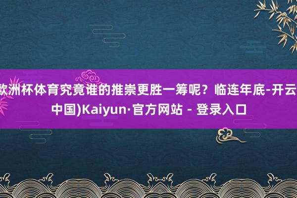 欧洲杯体育究竟谁的推崇更胜一筹呢？临连年底-开云(中国)Kaiyun·官方网站 - 登录入口